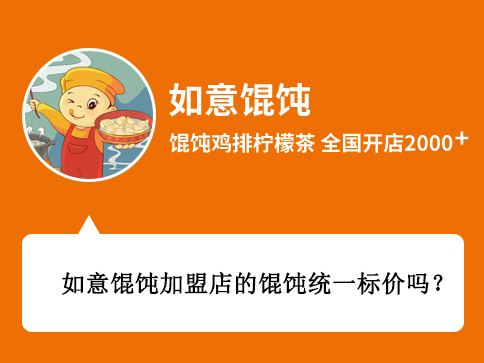 問:如意餛飩加盟店的餛飩統一標價嗎? 答:如意餛飩加盟店的餛飩并不是統一標價的,具體的標價主要還是看你所在的商圈決定,比如說您想要開在商場、街邊、或者是交通樞紐等等,價格肯定都是不一樣的,您在開如意餛飩店以后,我們的督導會您給進行定價指導的。 問:如意餛飩加盟店的餛飩統一標價嗎? 答:如意餛飩加盟店的餛飩并不是統一標價的,具體的標價主要還是看你所在的商圈決定,比如說您想要開在商場、街邊、或者是交通樞紐等等,價格肯定都是不一樣的,您在開如意餛飩店以后,我們的督導會您給進行定價指導的。